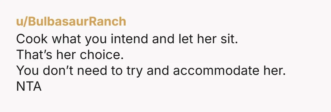u/BulbasaurRanch
Cook what you intend and let her sit.
That’s her choice.
You don’t need to try and accommodate her.
NTA