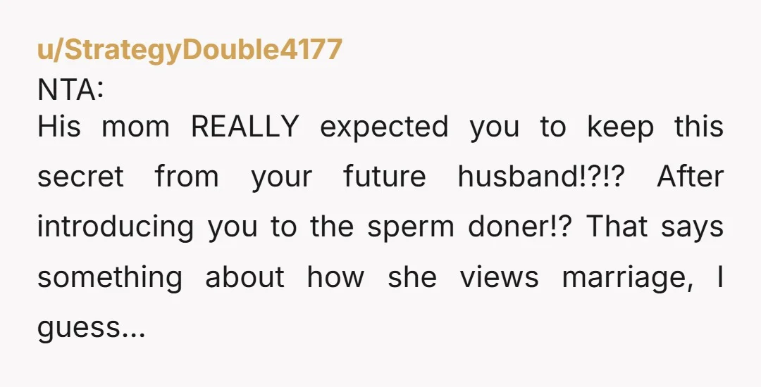 u/StrategyDouble4177 NTA: His mom REALLY expected you to keep this secret from your future husband!?!? After introducing you to the sperm doner!? That says something about how she views marriage,...