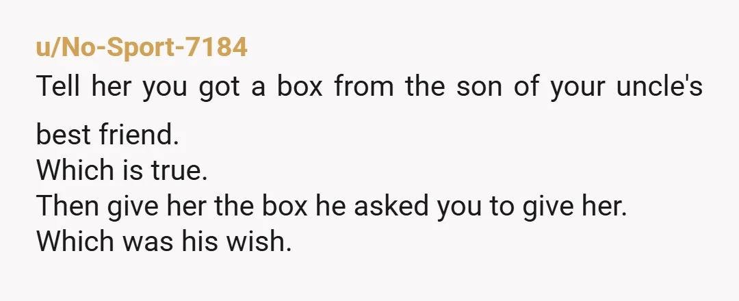 u/Tough_Style3041 You are not wrong for respecting your uncle’s boundary. A possible middle ground could be sharing that he is alive and safe without revealing his location, if he agrees...