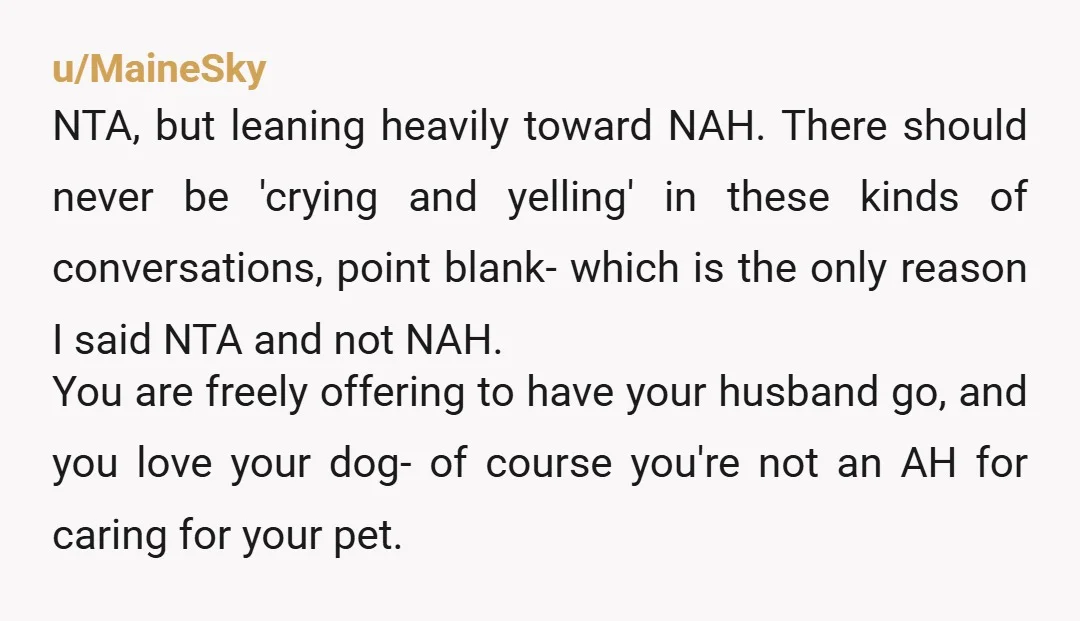 u/solarnuggets NTA. If someone needs to be with the dog that’s it. It sucks if she’s sad but you’re not doing it to be vindictive. You have to care for...