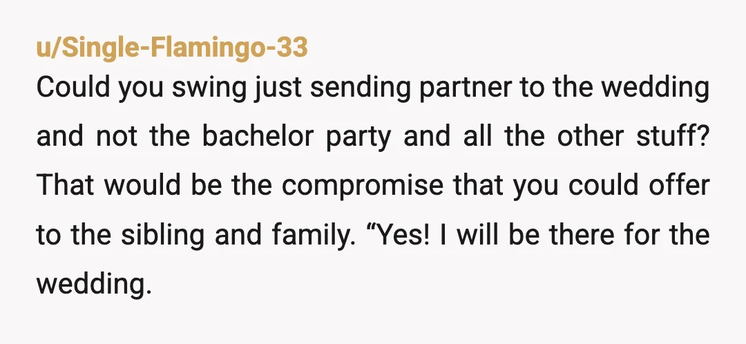 u/Single-Flamingo-33 Could you swing just sending partner to the wedding and not the bachelor party and all the other stuff? That would be the compromise that you could offer to...
