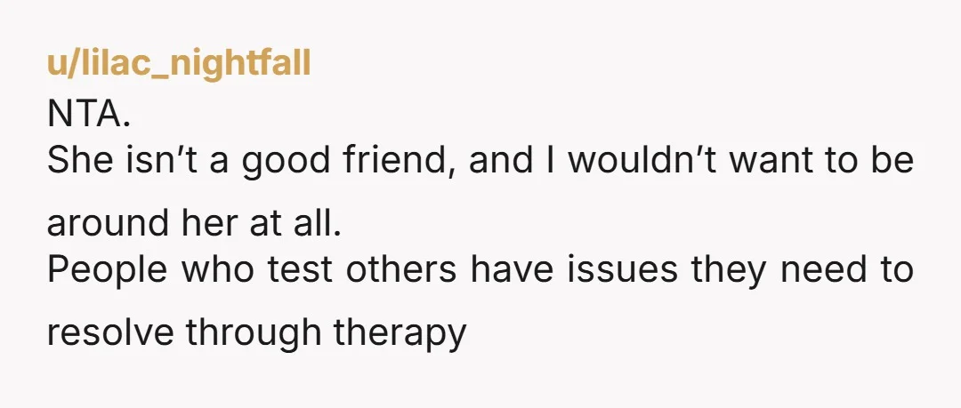 u/lilac_nightfall
NTA.
She isn’t a good friend, and I wouldn’t want to be around her at all.
People who test others have issues they need to resolve through therapy