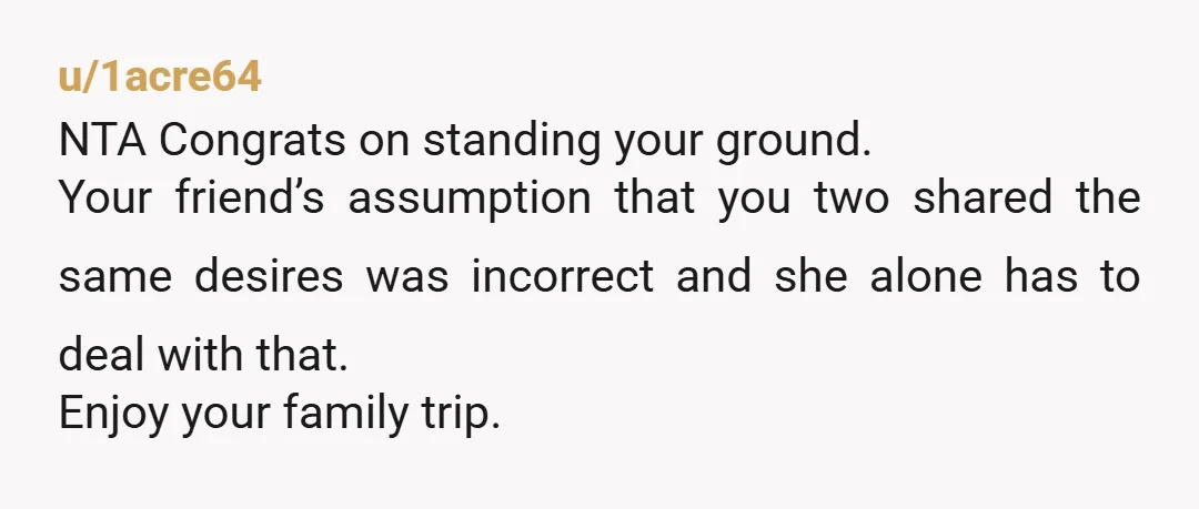 u/1acre64 NTA Congrats on standing your ground. Your friend’s assumption that you two shared the same desires was incorrect and she alone has to deal with that. Enjoy your family...