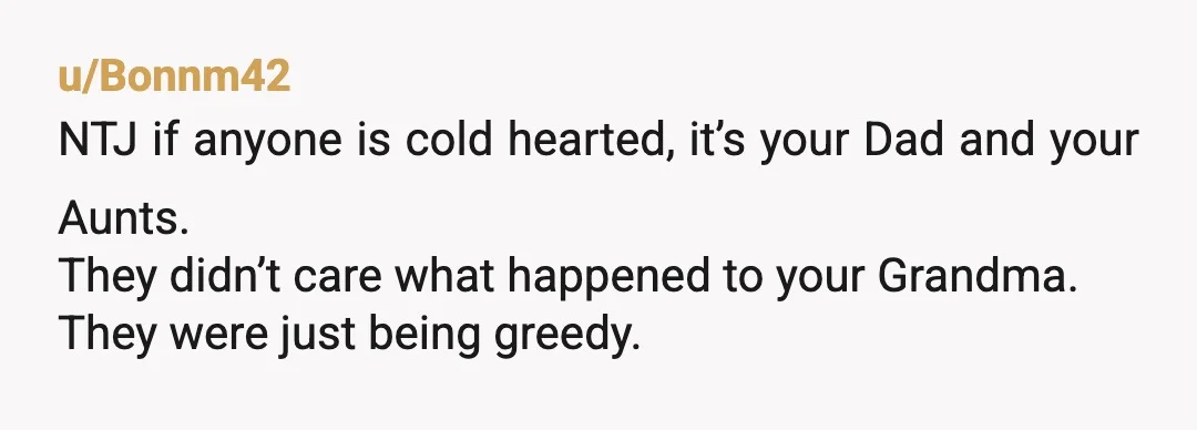 u/Bonnm42
NTJ if anyone is cold hearted, it’s your Dad and your Aunts.
They didn’t care what happened to your Grandma.
They were just being greedy.