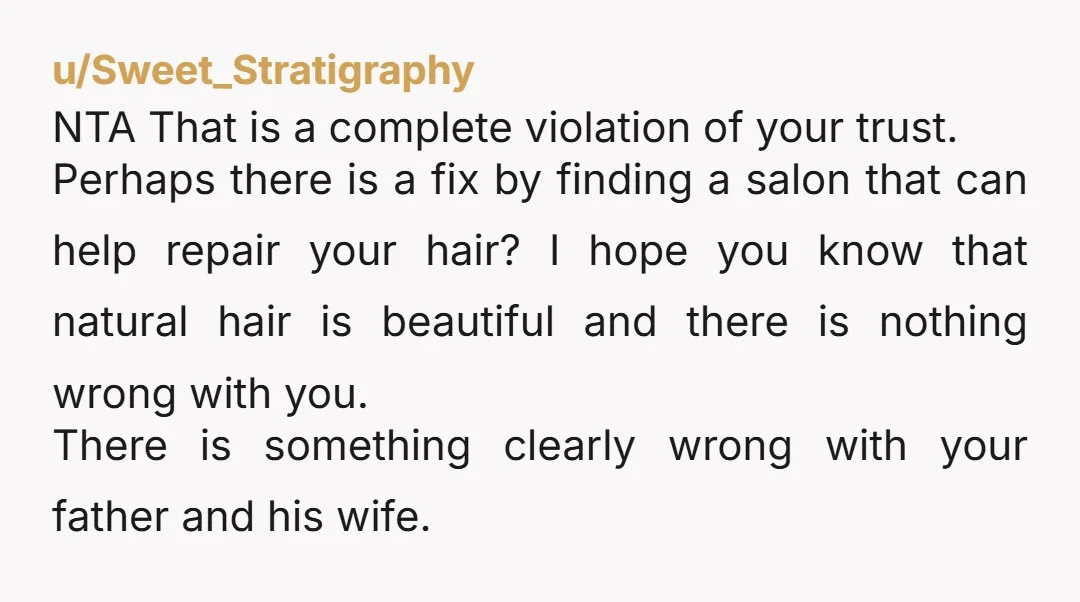 u/Sweet_Stratigraphy NTA That is a complete violation of your trust. Perhaps there is a fix by finding a salon that can help repair your hair? I hope you know that...