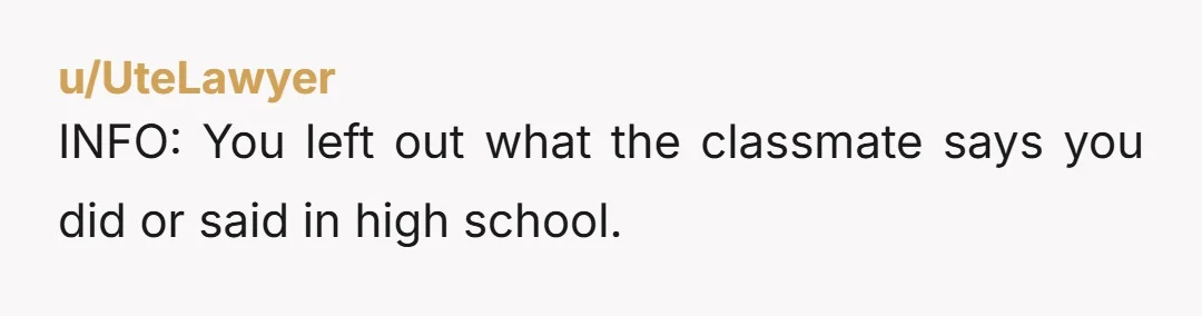 u/UteLawyer
INFO: You left out what the classmate says you did or said in high school.