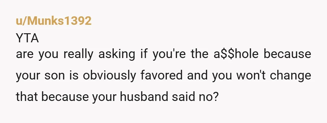 u/Mysterious-Tune-3216 Your husband is the AH because he favours your son. And YTA because you've been allowing the favouritism towards your son to go unchallenged at the expense of your...