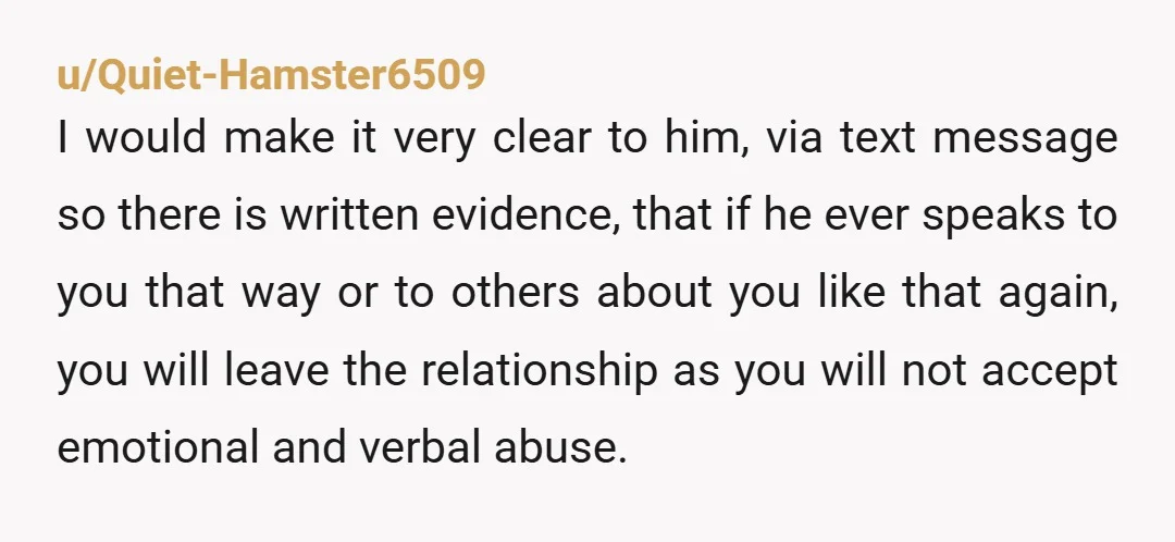 u/Top_Philosopher1809
He is showing you who he is. Believe him. This will not improve but only get worse.
You need to decide what you are going to do.