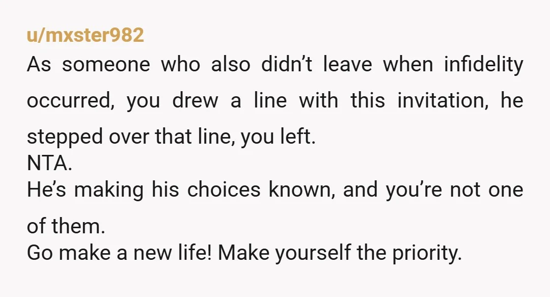 u/mxster982 As someone who also didn’t leave when infidelity occurred, you drew a line with this invitation, he stepped over that line, you left. NTA. He’s making his choices known,...