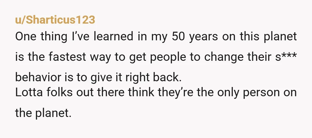 u/Sharticus123 One thing I’ve learned in my 50 years on this planet is the fastest way to get people to change their s*** behavior is to give it right back....