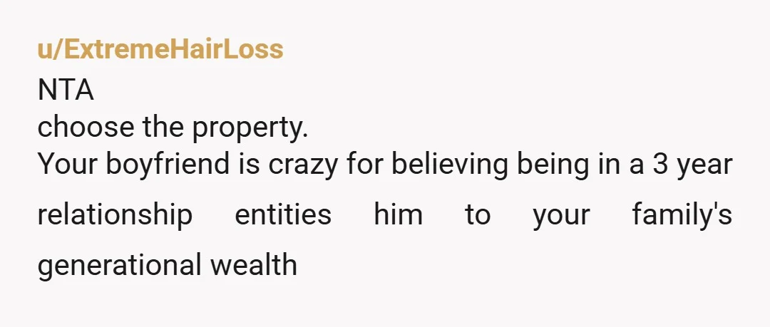 u/ExtremeHairLoss
NTA
choose the property.
Your boyfriend is crazy for believing being in a 3 year relationship entities him to your family's generational wealth