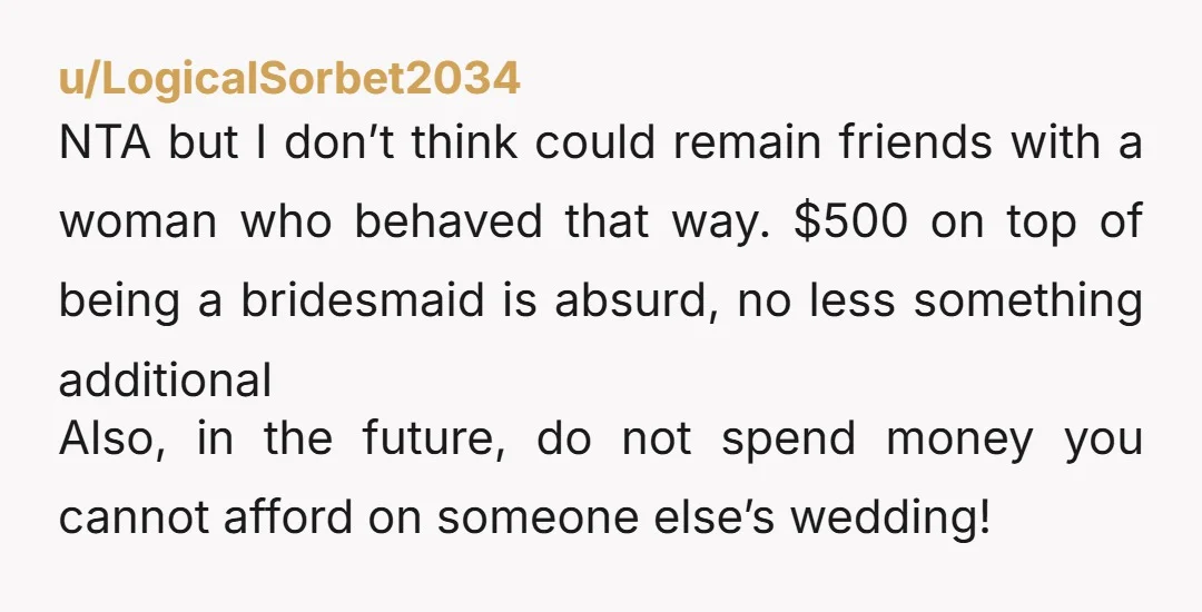 u/LogicalSorbet2034 NTA but I don’t think could remain friends with a woman who behaved that way. $500 on top of being a bridesmaid is absurd, no less something additional Also,...