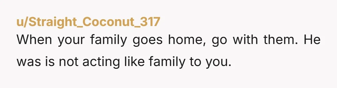 u/Straight_Coconut_317 When your family goes home, go with them. He was is not acting like family to you.