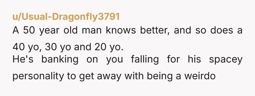 u/Usual-Dragonfly3791 A 50 year old man knows better, and so does a 40 yo, 30 yo and 20 yo. He's banking on you falling for his spacey personality to get...