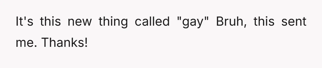 It's this new thing called "gay" Bruh, this sent me. Thanks!