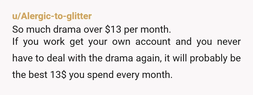 u/Alergic-to-glitter So much drama over $13 per month. If you work get your own account and you never have to deal with the drama again, it will probably be the...