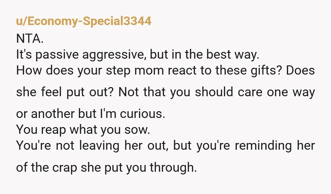 u/Economy-Special3344 NTA. It's passive aggressive, but in the best way. How does your step mom react to these gifts? Does she feel put out? Not that you should care one...