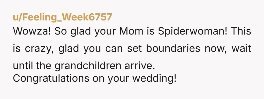 u/Feeling_Week6757
Wowza! So glad your Mom is Spiderwoman! This is crazy, glad you can set boundaries now, wait until the grandchildren arrive.
Congratulations on your wedding!