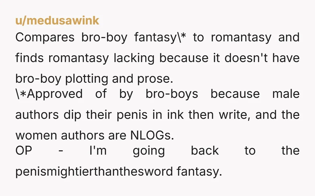 u/medusawink Compares bro-boy fantasy\* to romantasy and finds romantasy lacking because it doesn't have bro-boy plotting and prose. \*Approved of by bro-boys because male authors dip their penis in ink...