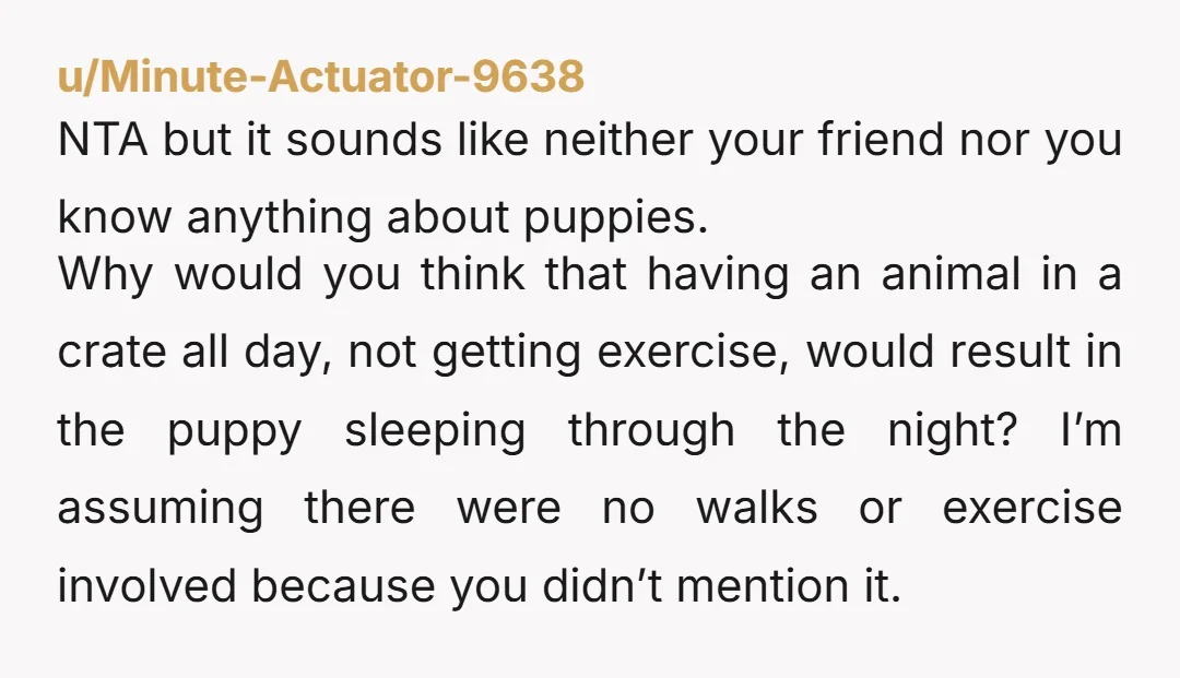 u/whereugetcottoncandy Puppies sleep 16 hours a day - but not in a row! And at 6 months old they need to potty every 6 hours, at least. And a working...