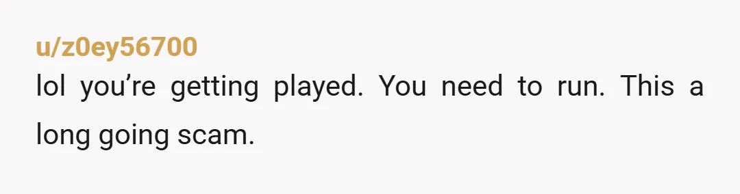 u/z0ey56700
lol you’re getting played. You need to run. This a long going scam.