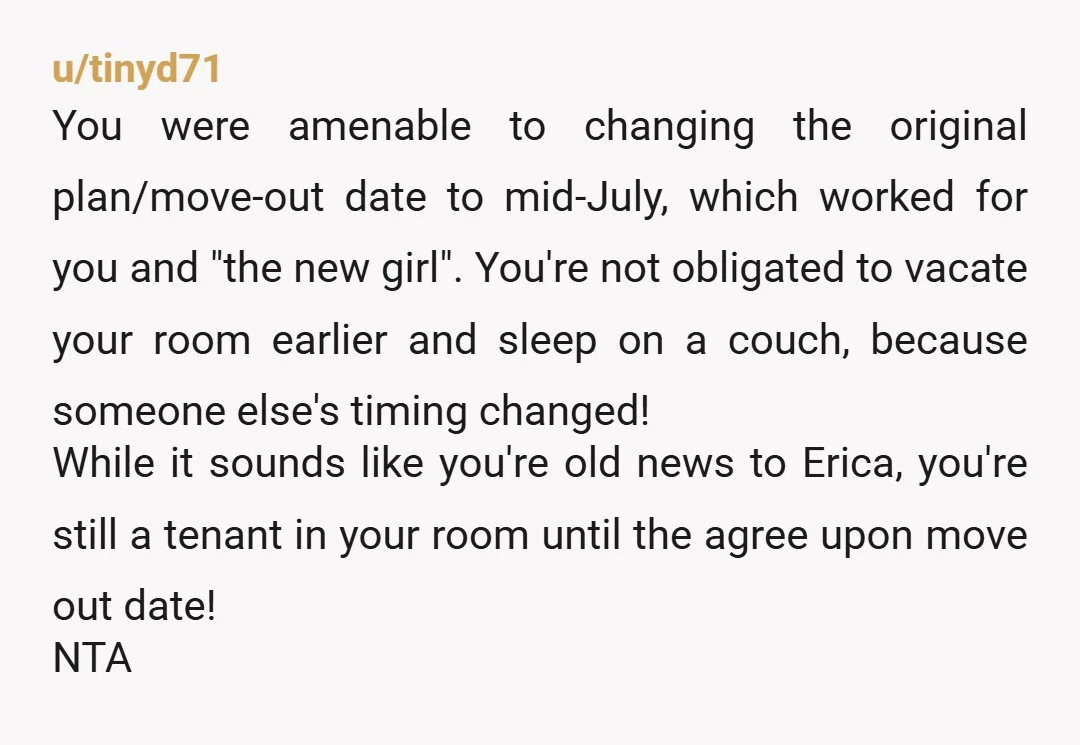 u/tinyd71 You were amenable to changing the original plan/move-out date to mid-July, which worked for you and "the new girl". You're not obligated to vacate your room earlier and sleep...