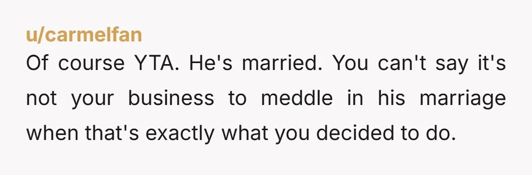 u/carmelfan
Of course YTA.  He's married.  You can't say it's not your business to meddle in his marriage when that's exactly what you decided to do.