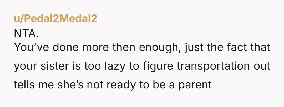 u/Pedal2Medal2 NTA. You’ve done more then enough, just the fact that your sister is too lazy to figure transportation out tells me she’s not ready to be a parent