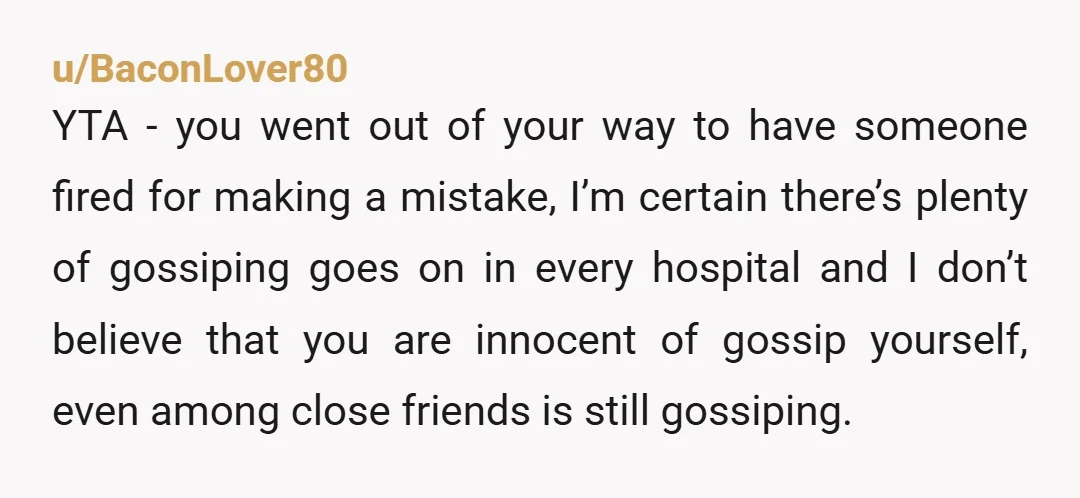 u/BaconLover80 YTA - you went out of your way to have someone fired for making a mistake, I’m certain there’s plenty of gossiping goes on in every hospital and I...