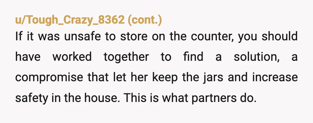 u/Dravid-Vanol
YTA.
Not for wanting fewer jars, but for unilaterally throwing them out.
That’s something she clearly attached meaning to, and you took the decision away from her completely.