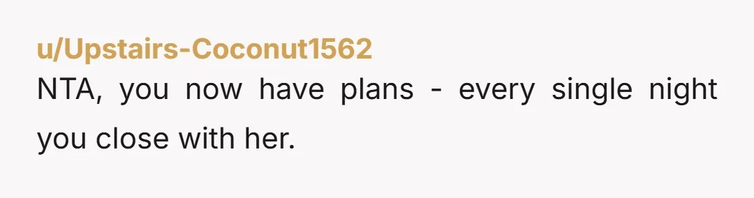 u/Upstairs-Coconut1562
NTA, you now have plans - every single night you close with her.