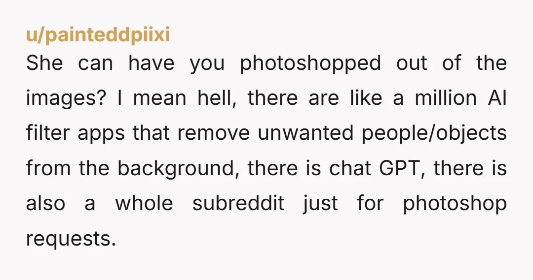 u/painteddpiixi She can have you photoshopped out of the images? I mean hell, there are like a million AI filter apps that remove unwanted people/objects from the background, there is...