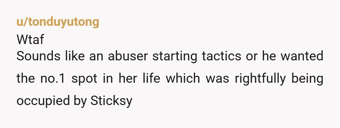 u/tonduyutong
Wtaf
Sounds like an abuser starting tactics or he wanted the no.1 spot in her life which was rightfully being occupied by Sticksy