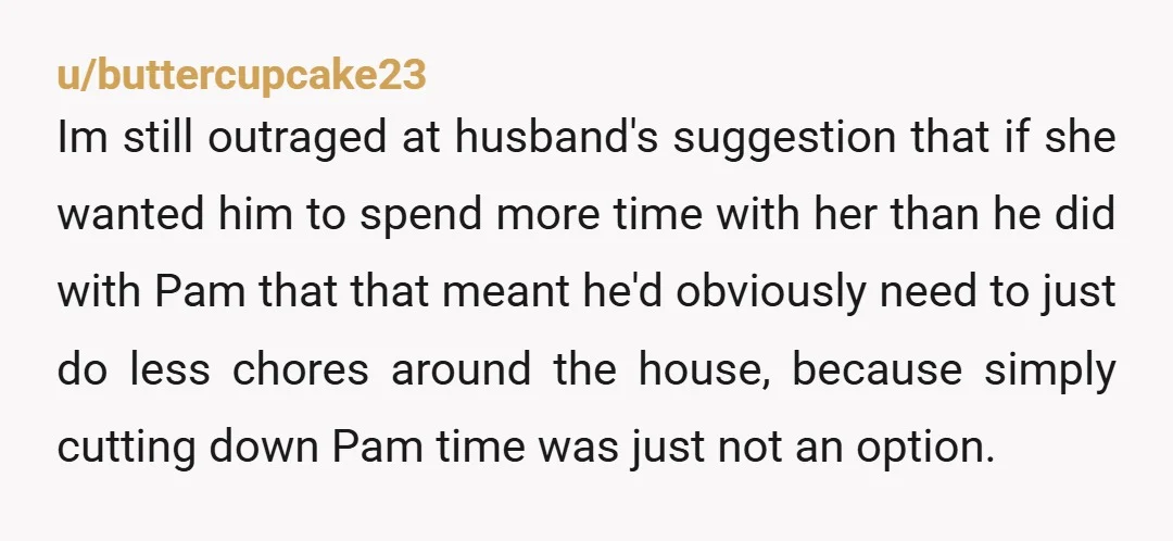 u/buttercupcake23 Im still outraged at husband's suggestion that if she wanted him to spend more time with her than he did with Pam that that meant he'd obviously need to...