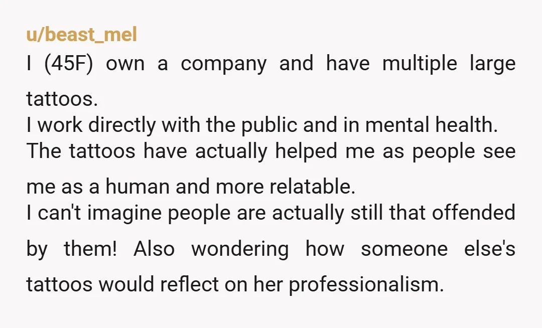 u/beast_mel I (45F) own a company and have multiple large tattoos. I work directly with the public and in mental health. The tattoos have actually helped me as people see...