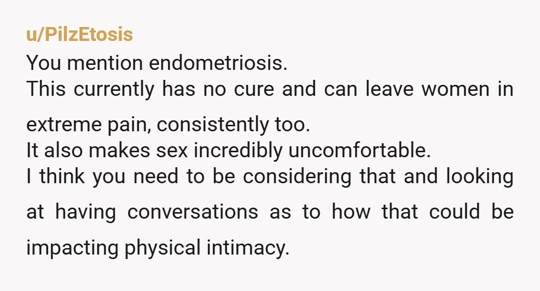 u/PilzEtosis You mention endometriosis. This currently has no cure and can leave women in extreme pain, consistently too. It also makes sex incredibly uncomfortable. I think you need to be...