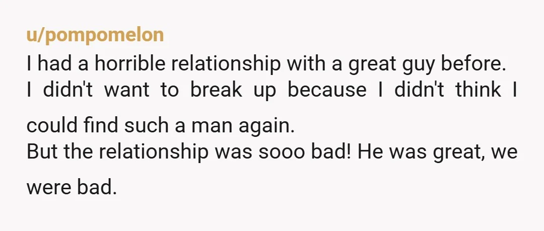 u/pompomelon I had a horrible relationship with a great guy before. I didn't want to break up because I didn't think I could find such a man again. But the...