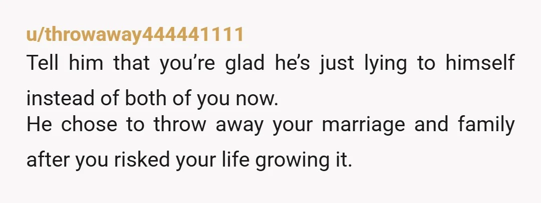 u/throwaway444441111 Tell him that you’re glad he’s just lying to himself instead of both of you now. He chose to throw away your marriage and family after you risked your...