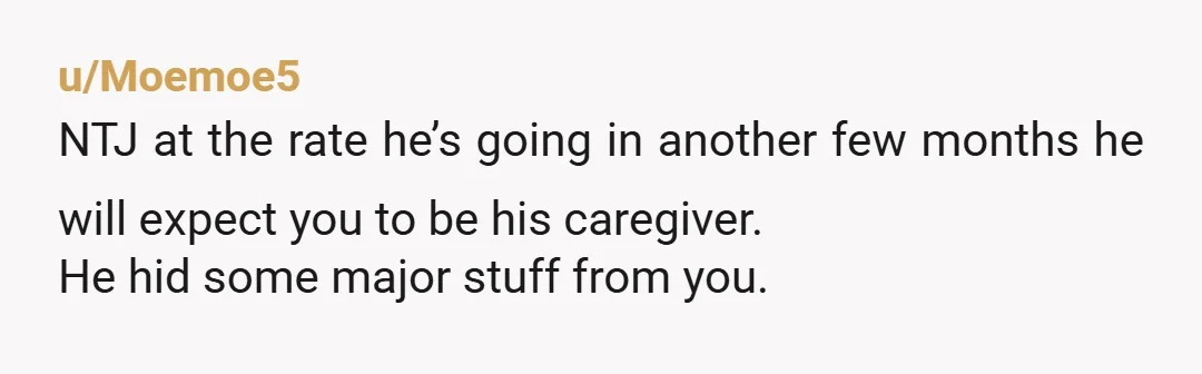u/Moemoe5
NTJ at the rate he’s going in another few months he will expect you to be his caregiver.
He hid some major stuff from you.