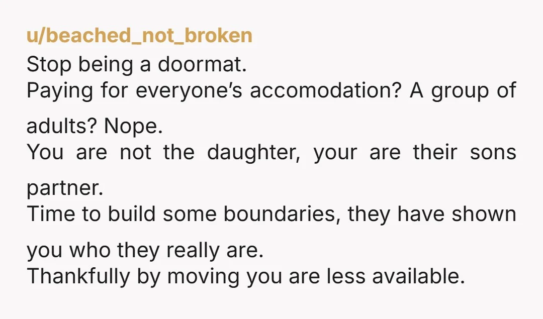 u/beached_not_broken Stop being a doormat. Paying for everyone’s accomodation? A group of adults? Nope. You are not the daughter, your are their sons partner. Time to build some boundaries, they...