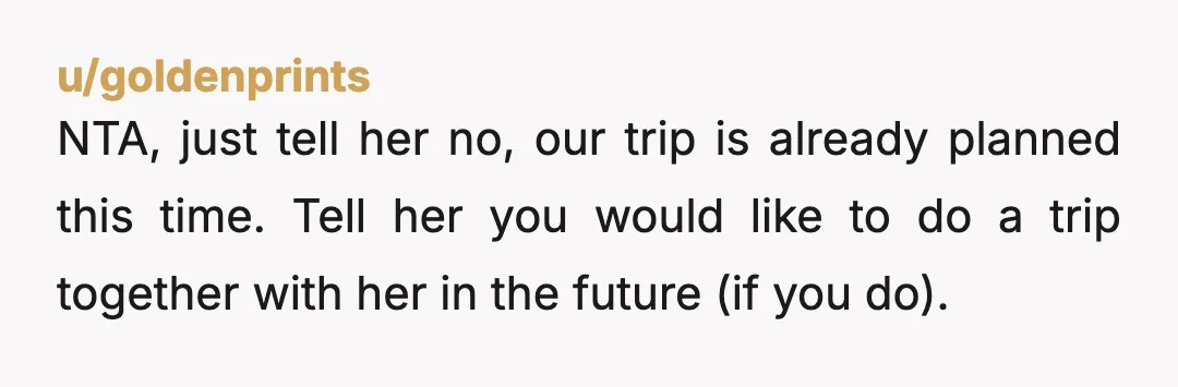 u/goldenprints NTA, just tell her no, our trip is already planned this time. Tell her you would like to do a trip together with her in the future (if you...