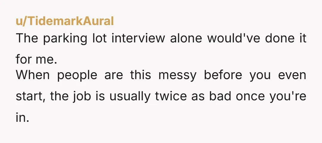 u/TidemarkAural The parking lot interview alone would've done it for me. When people are this messy before you even start, the job is usually twice as bad once you're in.