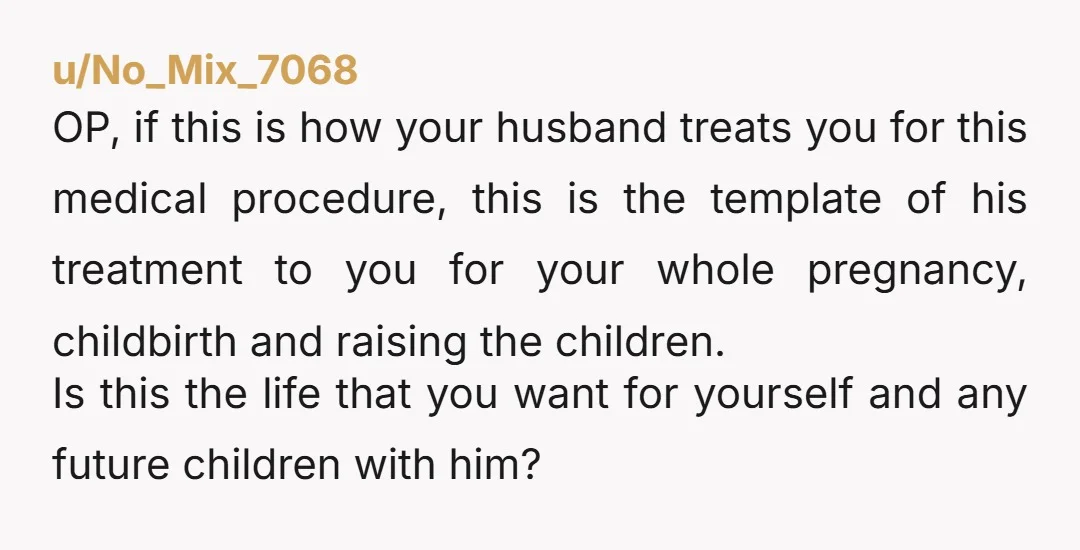 u/No_Mix_7068 OP, if this is how your husband treats you for this medical procedure, this is the template of his treatment to you for your whole pregnancy, childbirth and raising...