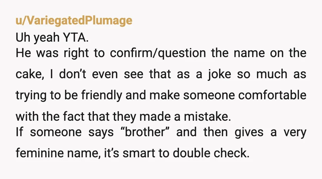 u/VariegatedPlumage Uh yeah YTA. He was right to confirm/question the name on the cake, I don’t even see that as a joke so much as trying to be friendly and...