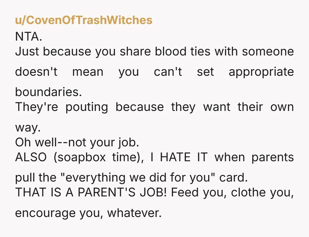 u/CovenOfTrashWitches NTA. Just because you share blood ties with someone doesn't mean you can't set appropriate boundaries. They're pouting because they want their own way. Oh well--not your job. ALSO...