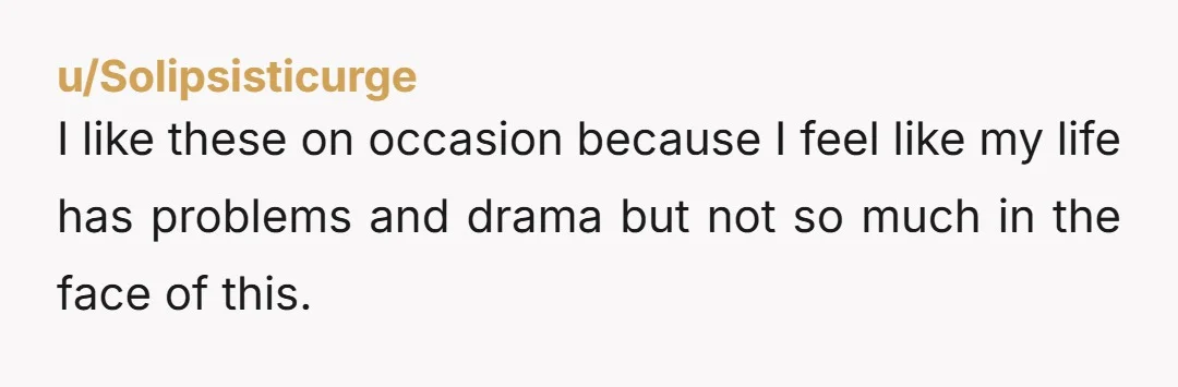 u/Solipsisticurge
I like these on occasion because I feel like my life has problems and drama but not so much in the face of this.