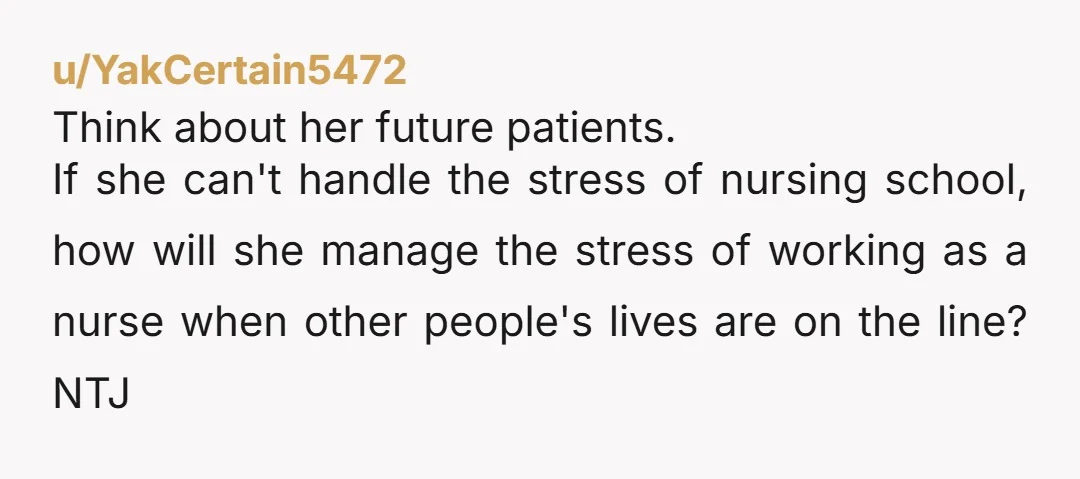 u/YakCertain5472 Think about her future patients. If she can't handle the stress of nursing school, how will she manage the stress of working as a nurse when other people's lives...