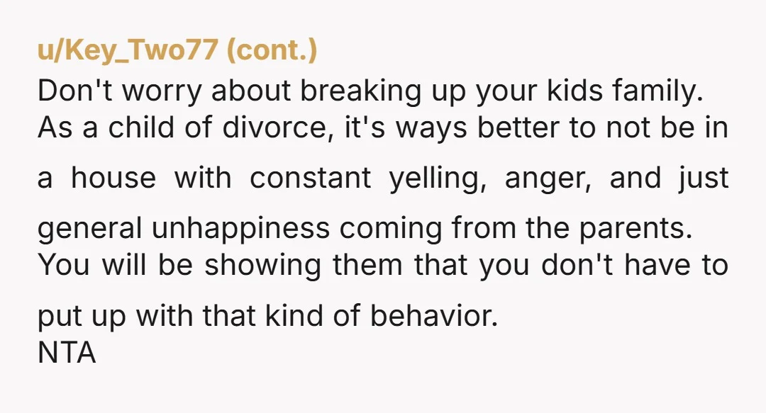 u/Old_Blue_Haired_Lady Leave for your children's sake. It's better to be from a broken home than living in a broken home.