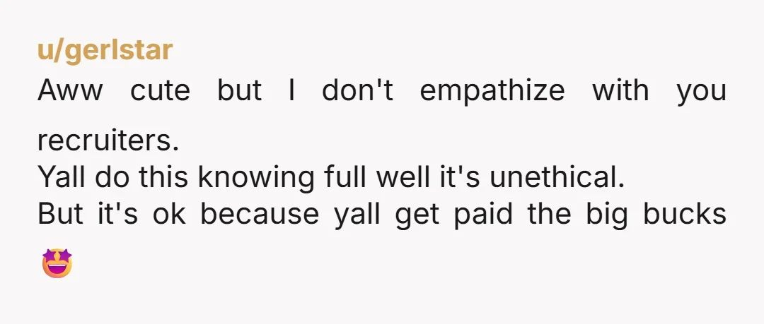 u/gerlstar
Aww cute but I don't empathize with you recruiters.
Yall do this knowing full well it's unethical.
But it's ok because yall get paid the big bucks 🤩