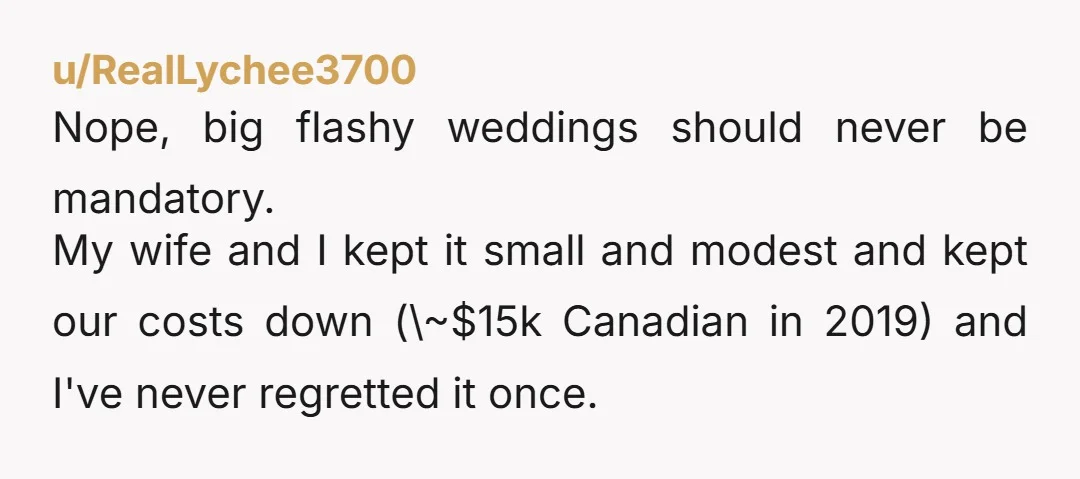 u/RealLychee3700 Nope, big flashy weddings should never be mandatory. My wife and I kept it small and modest and kept our costs down (\~$15k Canadian in 2019) and I've never...